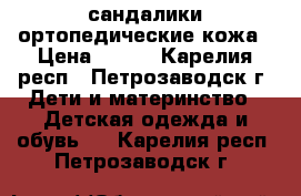 сандалики ортопедические кожа › Цена ­ 600 - Карелия респ., Петрозаводск г. Дети и материнство » Детская одежда и обувь   . Карелия респ.,Петрозаводск г.